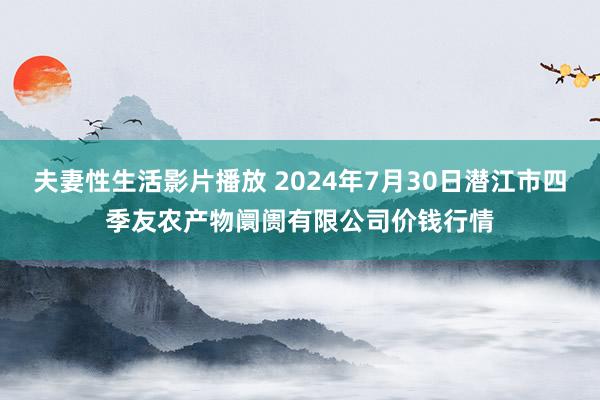 夫妻性生活影片播放 2024年7月30日潜江市四季友农产物阛阓有限公司价钱行情