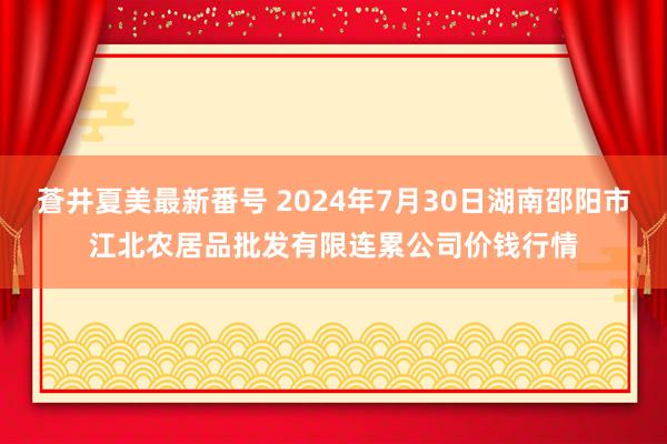 蒼井夏美最新番号 2024年7月30日湖南邵阳市江北农居品批发有限连累公司价钱行情