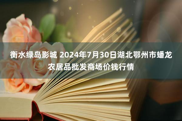 衡水绿岛影城 2024年7月30日湖北鄂州市蟠龙农居品批发商场价钱行情