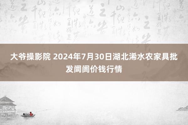 大爷操影院 2024年7月30日湖北浠水农家具批发阛阓价钱行情