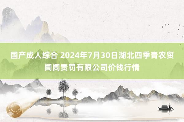 国产成人综合 2024年7月30日湖北四季青农贸阛阓责罚有限公司价钱行情