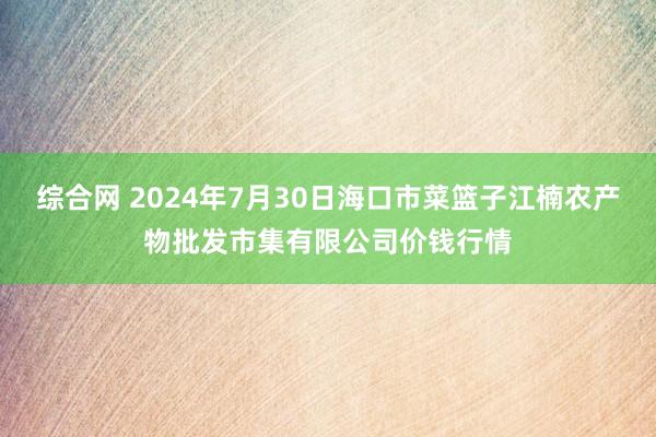 综合网 2024年7月30日海口市菜篮子江楠农产物批发市集有限公司价钱行情