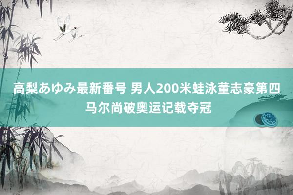 高梨あゆみ最新番号 男人200米蛙泳董志豪第四 马尔尚破奥运记载夺冠