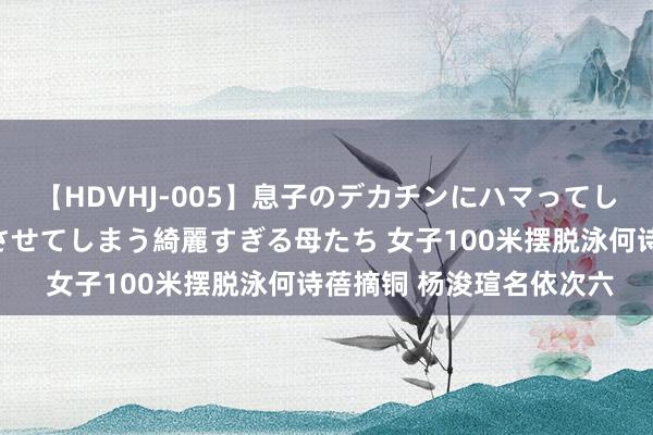 【HDVHJ-005】息子のデカチンにハマってしまい毎日のように挿入させてしまう綺麗すぎる母たち 女子100米摆脱泳何诗蓓摘铜 杨浚瑄名依次六