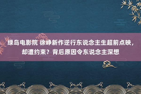 绿岛电影院 徐峥新作逆行东说念主生超前点映，却遭约束？背后原因令东说念主深想