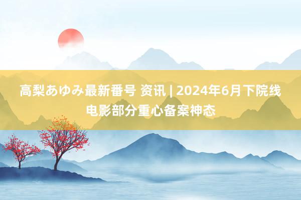 高梨あゆみ最新番号 资讯 | 2024年6月下院线电影部分重心备案神态