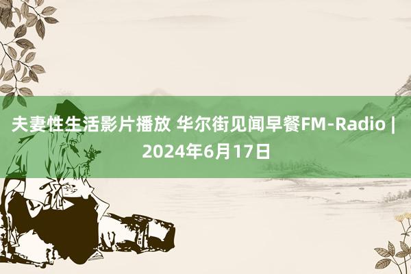 夫妻性生活影片播放 华尔街见闻早餐FM-Radio | 2024年6月17日