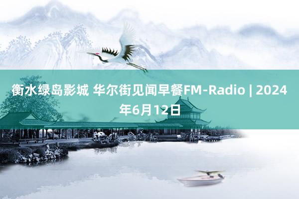 衡水绿岛影城 华尔街见闻早餐FM-Radio | 2024年6月12日