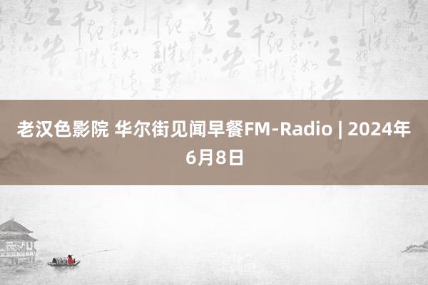 老汉色影院 华尔街见闻早餐FM-Radio | 2024年6月8日