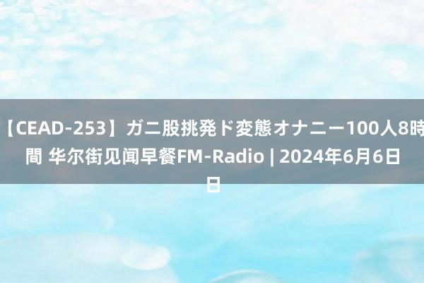 【CEAD-253】ガニ股挑発ド変態オナニー100人8時間 华尔街见闻早餐FM-Radio | 2024年6月6日