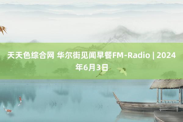 天天色综合网 华尔街见闻早餐FM-Radio | 2024年6月3日