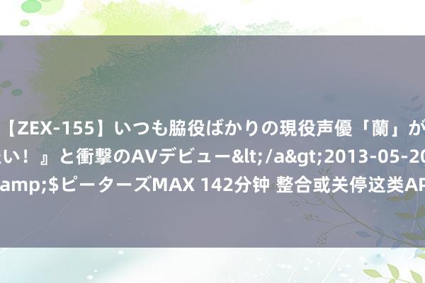 【ZEX-155】いつも脇役ばかりの現役声優「蘭」が『私も主役になりたい！』と衝撃のAVデビュー</a>2013-05-20ピーターズMAX&$ピーターズMAX 142分钟 整合或关停这类APP，部分“寿命”仅1年！触及多家银行