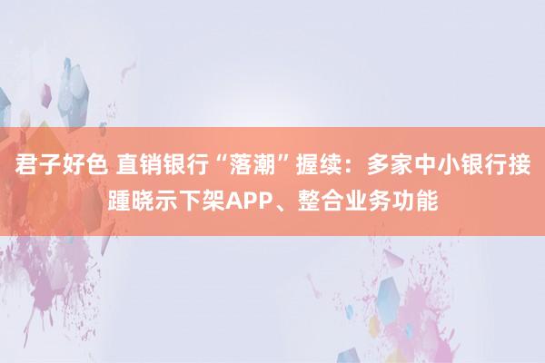 君子好色 直销银行“落潮”握续：多家中小银行接踵晓示下架APP、整合业务功能