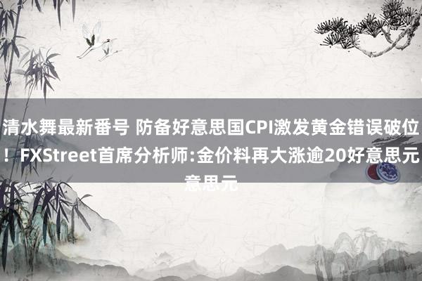 清水舞最新番号 防备好意思国CPI激发黄金错误破位！FXStreet首席分析师:金价料再大涨逾20好意思元