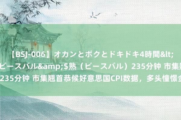 【BSJ-006】オカンとボクとドキドキ4時間</a>2008-04-21ビースバル&$熟（ビースバル）235分钟 市集翘首恭候好意思国CPI数据，多头憧憬金价上攻2400关隘