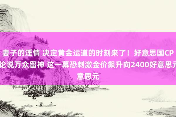 妻子的淫情 决定黄金运道的时刻来了！好意思国CPI论说万众留神 这一幕恐刺激金价飙升向2400好意思元