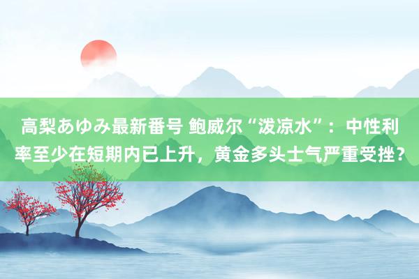 高梨あゆみ最新番号 鲍威尔“泼凉水”：中性利率至少在短期内已上升，黄金多头士气严重受挫？