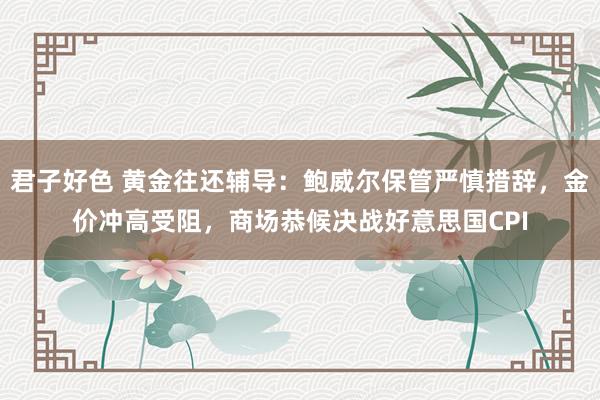 君子好色 黄金往还辅导：鲍威尔保管严慎措辞，金价冲高受阻，商场恭候决战好意思国CPI