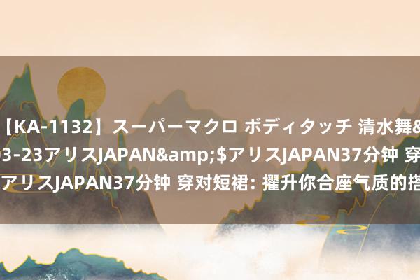 【KA-1132】スーパーマクロ ボディタッチ 清水舞</a>2008-03-23アリスJAPAN&$アリスJAPAN37分钟 穿对短裙: 擢升你合座气质的搭配诀窍