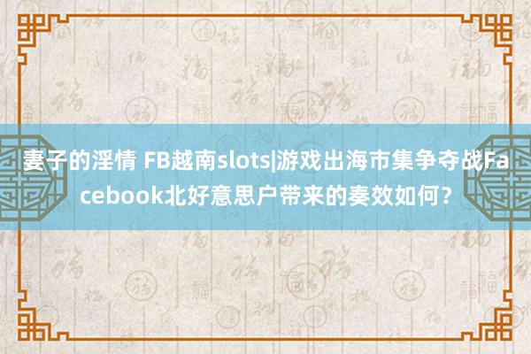 妻子的淫情 FB越南slots|游戏出海市集争夺战Facebook北好意思户带来的奏效如何？