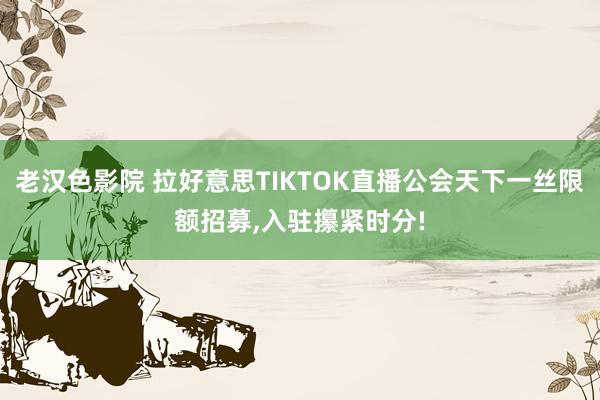 老汉色影院 拉好意思TIKTOK直播公会天下一丝限额招募，入驻攥紧时分!