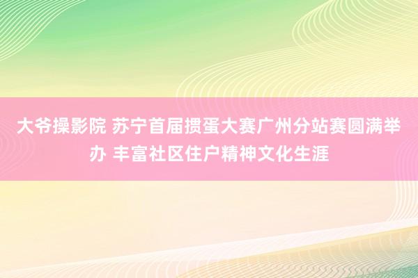 大爷操影院 苏宁首届掼蛋大赛广州分站赛圆满举办 丰富社区住户精神文化生涯