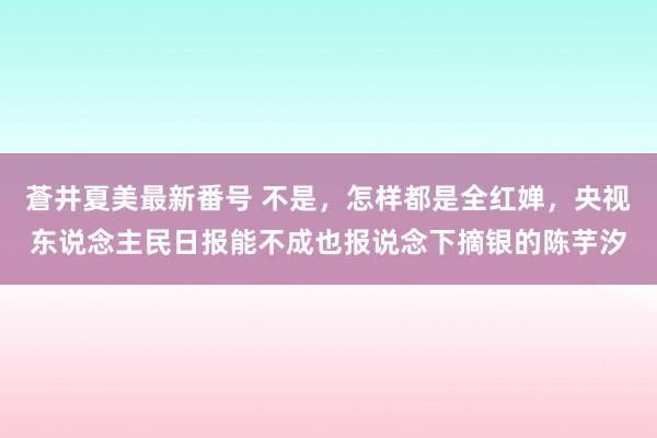 蒼井夏美最新番号 不是，怎样都是全红婵，央视东说念主民日报能不成也报说念下摘银的陈芋汐