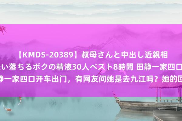 【KMDS-20389】叔母さんと中出し近親相姦 叔母さんの身体を伝い落ちるボクの精液30人ベスト8時間 田静一家四口开车出门，有网友问她是去九江吗？她的回答让东谈主缺憾