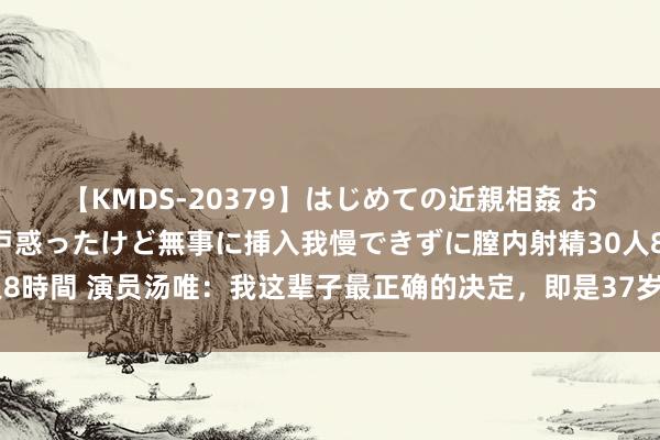 【KMDS-20379】はじめての近親相姦 おばさんの誘いに最初は戸惑ったけど無事に挿入我慢できずに膣内射精30人8時間 演员汤唯：我这辈子最正确的决定，即是37岁乐龄为韩国丈夫生孩子