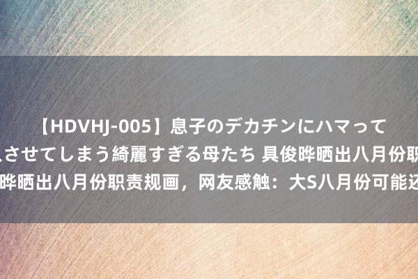 【HDVHJ-005】息子のデカチンにハマってしまい毎日のように挿入させてしまう綺麗すぎる母たち 具俊晔晒出八月份职责规画，网友感触：大S八月份可能还会去首尔