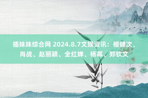 插妹妹综合网 2024.8.7文娱资讯：檀健次、肖战、赵丽颖、全红婵、杨幂、郑钦文