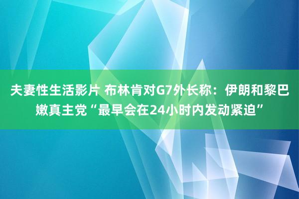 夫妻性生活影片 布林肯对G7外长称：伊朗和黎巴嫩真主党“最早会在24小时内发动紧迫”