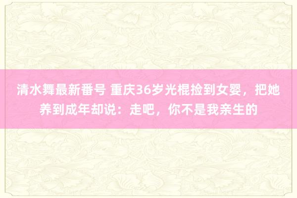 清水舞最新番号 重庆36岁光棍捡到女婴，把她养到成年却说：走吧，你不是我亲生的