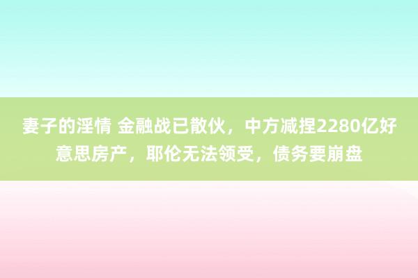 妻子的淫情 金融战已散伙，中方减捏2280亿好意思房产，耶伦无法领受，债务要崩盘