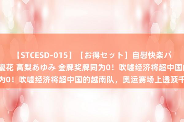 【STCESD-015】【お得セット】自慰快楽パラノイド 大場ゆい 本庄優花 高梨あゆみ 金牌奖牌同为0！吹嘘经济将超中国的越南队，奥运赛场上透顶千里沦