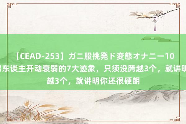 【CEAD-253】ガニ股挑発ド変態オナニー100人8時間 男东谈主开动衰弱的7大迹象，只须没跨越3个，就讲明你还很硬朗