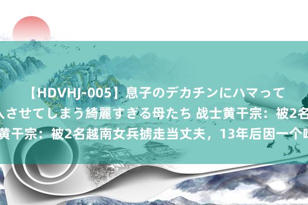 【HDVHJ-005】息子のデカチンにハマってしまい毎日のように挿入させてしまう綺麗すぎる母たち 战士黄干宗：被2名越南女兵掳走当丈夫，13年后因一个啤酒盖回国