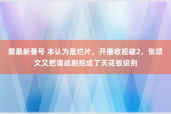 蘭最新番号 本认为是烂片，开播收视破2，张颂文又把谍战剧拍成了天花板级别