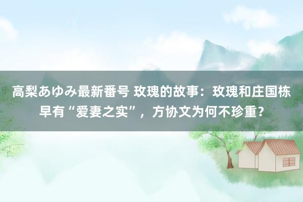 高梨あゆみ最新番号 玫瑰的故事：玫瑰和庄国栋早有“爱妻之实”，方协文为何不珍重？