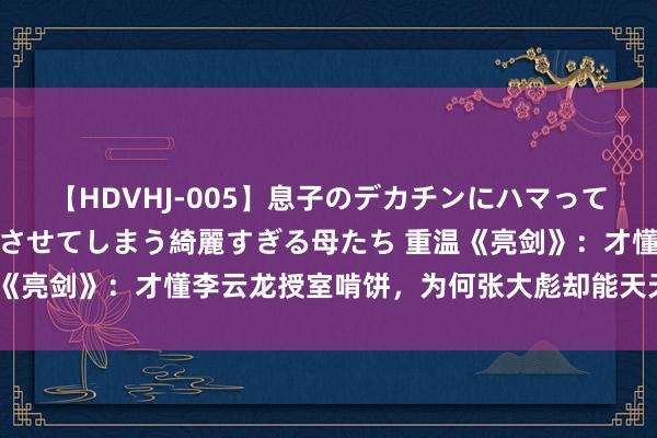 【HDVHJ-005】息子のデカチンにハマってしまい毎日のように挿入させてしまう綺麗すぎる母たち 重温《亮剑》：才懂李云龙授室啃饼，为何张大彪却能天天喝酒吃肉