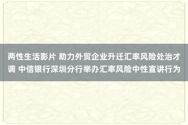 两性生活影片 助力外贸企业升迁汇率风险处治才调 中信银行深圳分行举办汇率风险中性宣讲行为