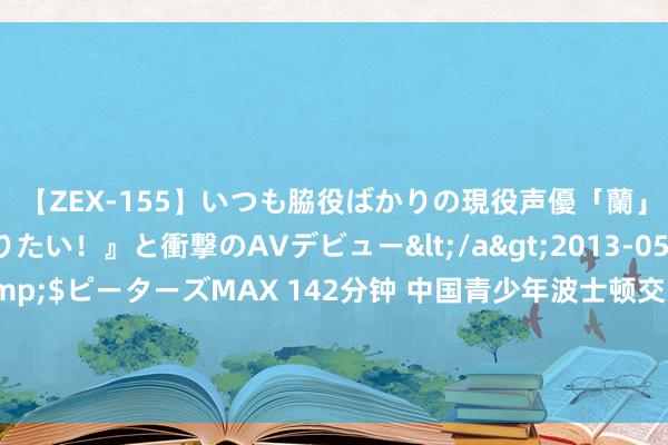 【ZEX-155】いつも脇役ばかりの現役声優「蘭」が『私も主役になりたい！』と衝撃のAVデビュー</a>2013-05-20ピーターズMAX&$ピーターズMAX 142分钟 中国青少年波士顿交响专场音乐会奏响波士顿市政厅，精彩献艺再掀亚裔艺术嘉年华上涨