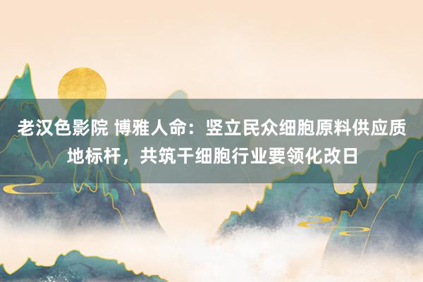 老汉色影院 博雅人命：竖立民众细胞原料供应质地标杆，共筑干细胞行业要领化改日