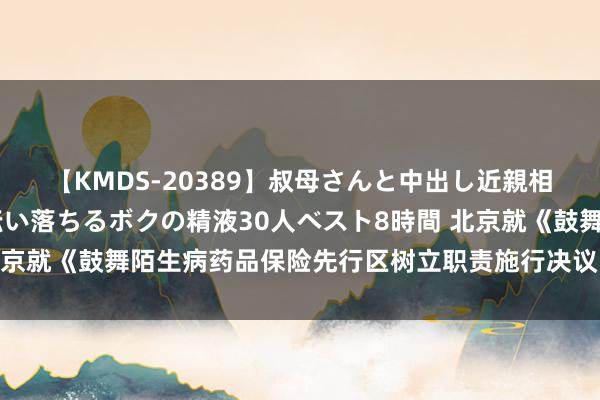 【KMDS-20389】叔母さんと中出し近親相姦 叔母さんの身体を伝い落ちるボクの精液30人ベスト8時間 北京就《鼓舞陌生病药品保险先行区树立职责施行决议》公开征求见识