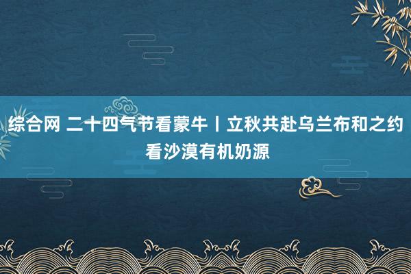 综合网 二十四气节看蒙牛丨立秋共赴乌兰布和之约 看沙漠有机奶源