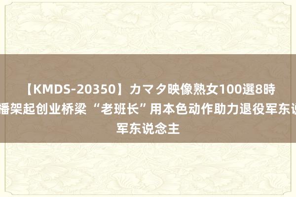 【KMDS-20350】カマタ映像熟女100選8時間 直播架起创业桥梁 “老班长”用本色动作助力退役军东说念主