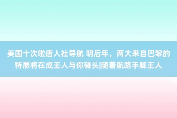 美国十次啦唐人社导航 明后年，两大来自巴黎的特展将在成王人与你碰头|随着航路手脚王人