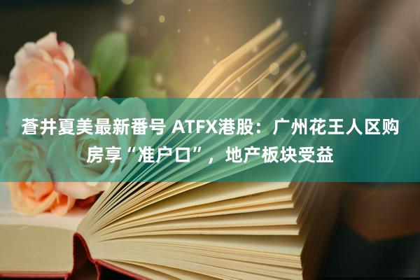 蒼井夏美最新番号 ATFX港股：广州花王人区购房享“准户口”，地产板块受益