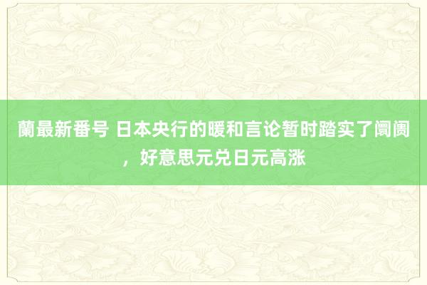 蘭最新番号 日本央行的暖和言论暂时踏实了阛阓，好意思元兑日元高涨