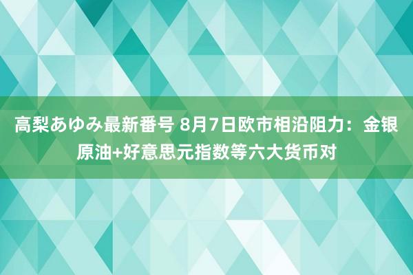 高梨あゆみ最新番号 8月7日欧市相沿阻力：金银原油+好意思元指数等六大货币对